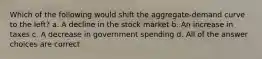 Which of the following would shift the aggregate-demand curve to the left? a. A decline in the stock market b. An increase in taxes c. A decrease in government spending d. All of the answer choices are correct