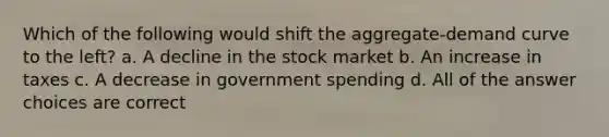 Which of the following would shift the aggregate-demand curve to the left? a. A decline in the stock market b. An increase in taxes c. A decrease in government spending d. All of the answer choices are correct