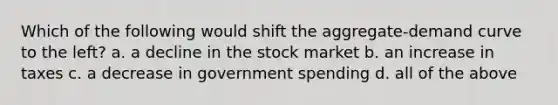 Which of the following would shift the aggregate-demand curve to the left? a. a decline in the stock market b. an increase in taxes c. a decrease in government spending d. all of the above