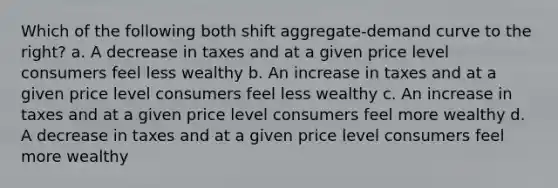 Which of the following both shift aggregate-demand curve to the right? a. A decrease in taxes and at a given price level consumers feel less wealthy b. An increase in taxes and at a given price level consumers feel less wealthy c. An increase in taxes and at a given price level consumers feel more wealthy d. A decrease in taxes and at a given price level consumers feel more wealthy