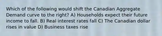 Which of the following would shift the Canadian Aggregate Demand curve to the right? A) Households expect their future income to fall. B) Real interest rates fall C) The Canadian dollar rises in value D) Business taxes rise