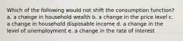 Which of the following would not shift the consumption function? a. a change in household wealth b. a change in the price level c. a change in household disposable income d. a change in the level of unemployment e. a change in the rate of interest
