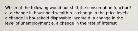 Which of the following would not shift the consumption function? a. a change in household wealth b. a change in the price level c. a change in household disposable income d. a change in the level of unemployment e. a change in the rate of interest