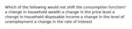 Which of the following would not shift the consumption function? a change in household wealth a change in the price level a change in household disposable income a change in the level of unemployment a change in the rate of interest