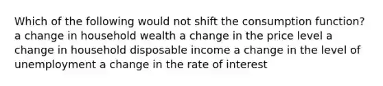 Which of the following would not shift the consumption function? a change in household wealth a change in the price level a change in household disposable income a change in the level of unemployment a change in the rate of interest