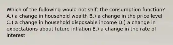 Which of the following would not shift the consumption function? A.) a change in household wealth B.) a change in the price level C.) a change in household disposable income D.) a change in expectations about future inflation E.) a change in the rate of interest