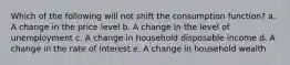 Which of the following will not shift the consumption function? a. A change in the price level b. A change in the level of unemployment c. A change in household disposable income d. A change in the rate of interest e. A change in household wealth