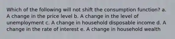 Which of the following will not shift the consumption function? a. A change in the price level b. A change in the level of unemployment c. A change in household disposable income d. A change in the rate of interest e. A change in household wealth