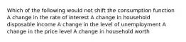 Which of the following would not shift the consumption function A change in the rate of interest A change in household disposable income A change in the level of unemployment A change in the price level A change in household worth