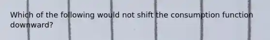 Which of the following would not shift the consumption function downward?