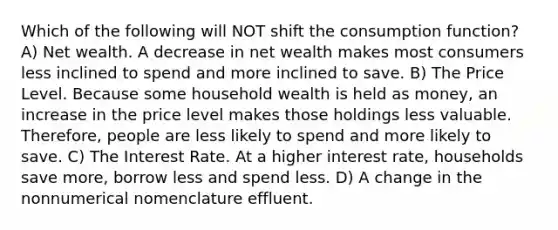 Which of the following will NOT shift the consumption function? A) Net wealth. A decrease in net wealth makes most consumers less inclined to spend and more inclined to save. B) The Price Level. Because some household wealth is held as money, an increase in the price level makes those holdings less valuable. Therefore, people are less likely to spend and more likely to save. C) The Interest Rate. At a higher interest rate, households save more, borrow less and spend less. D) A change in the nonnumerical nomenclature effluent.