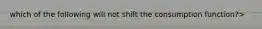 which of the following will not shift the consumption function?>