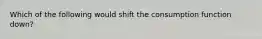 Which of the following would shift the consumption function down?