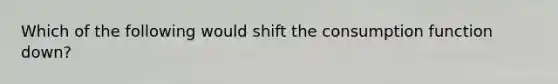 Which of the following would shift the consumption function down?