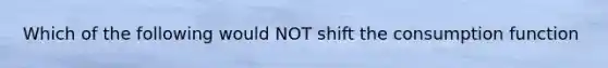 Which of the following would NOT shift the consumption function