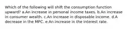 Which of the following will shift the consumption function upward? a.An increase in personal income taxes. b.An increase in consumer wealth. c.An increase in disposable income. d.A decrease in the MPC. e.An increase in the interest rate.