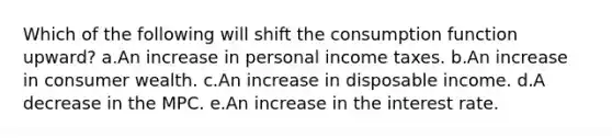 Which of the following will shift the consumption function upward? a.An increase in personal income taxes. b.An increase in consumer wealth. c.An increase in disposable income. d.A decrease in the MPC. e.An increase in the interest rate.