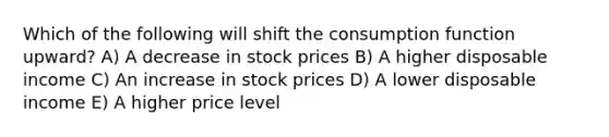 Which of the following will shift the consumption function upward? A) A decrease in stock prices B) A higher disposable income C) An increase in stock prices D) A lower disposable income E) A higher price level