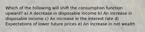 Which of the following will shift the consumption function upward? a) A decrease in disposable income b) An increase in disposable income c) An increase in the interest rate d) Expectations of lower future prices e) An increase in net wealth