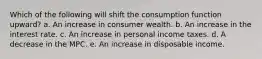 Which of the following will shift the consumption function upward? a. An increase in consumer wealth. b. An increase in the interest rate. c. An increase in personal income taxes. d. A decrease in the MPC. e. An increase in disposable income.