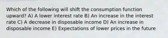 Which of the following will shift the consumption function upward? A) A lower interest rate B) An increase in the interest rate C) A decrease in disposable income D) An increase in disposable income E) Expectations of lower prices in the future