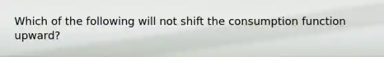 Which of the following will not shift the consumption function upward?