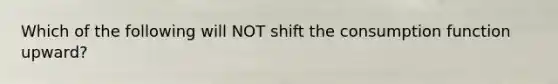 Which of the following will NOT shift the consumption function upward?