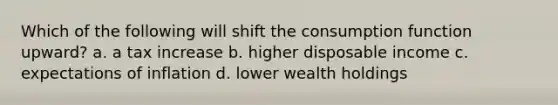 Which of the following will shift the consumption function upward? a. a tax increase b. higher disposable income c. expectations of inflation d. lower wealth holdings