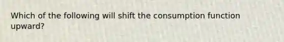 Which of the following will shift the consumption function upward?