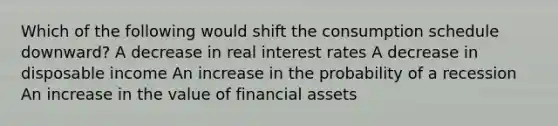 Which of the following would shift the consumption schedule downward? A decrease in real interest rates A decrease in disposable income An increase in the probability of a recession An increase in the value of financial assets