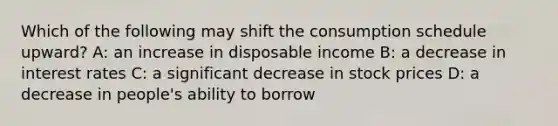 Which of the following may shift the consumption schedule upward? A: an increase in disposable income B: a decrease in interest rates C: a significant decrease in stock prices D: a decrease in people's ability to borrow