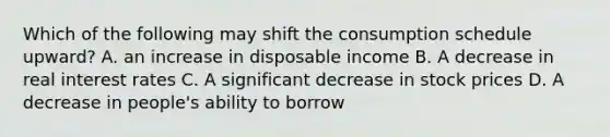 Which of the following may shift the consumption schedule upward? A. an increase in disposable income B. A decrease in real interest rates C. A significant decrease in stock prices D. A decrease in people's ability to borrow