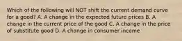 Which of the following will NOT shift the current demand curve for a good? A. A change in the expected future prices B. A change in the current price of the good C. A change in the price of substitute good D. A change in consumer income