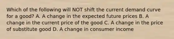 Which of the following will NOT shift the current demand curve for a good? A. A change in the expected future prices B. A change in the current price of the good C. A change in the price of substitute good D. A change in consumer income