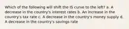 Which of the following will shift the IS curve to the left? a. A decrease in the country's interest rates b. An increase in the country's tax rate c. A decrease in the country's money supply d. A decrease in the country's savings rate