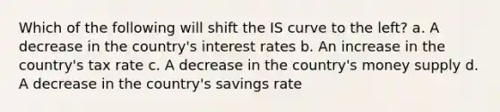 Which of the following will shift the IS curve to the left? a. A decrease in the country's interest rates b. An increase in the country's tax rate c. A decrease in the country's money supply d. A decrease in the country's savings rate