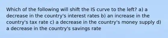 Which of the following will shift the IS curve to the left? a) a decrease in the country's interest rates b) an increase in the country's tax rate c) a decrease in the country's money supply d) a decrease in the country's savings rate