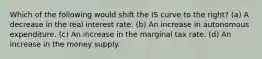 Which of the following would shift the IS curve to the right? (a) A decrease in the real interest rate. (b) An increase in autonomous expenditure. (c) An increase in the marginal tax rate. (d) An increase in the money supply.