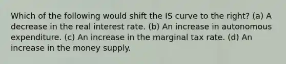 Which of the following would shift the IS curve to the right? (a) A decrease in the real interest rate. (b) An increase in autonomous expenditure. (c) An increase in the marginal tax rate. (d) An increase in the money supply.