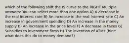 which of the following shift the IS curve to the RIGHT Multiple answers: You can select more than one option A) A decrease in the real interest rate B) An increase in the real interest rate C) An increase in government spending D) An increase in the money supply E) An increase in the price level F) A decrease in taxes G) Subsidies to investment firms H) The invention of ATMs (hint: what does this do to money demand?)