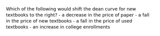 Which of the following would shift the dean curve for new textbooks to the right? - a decrease in the price of paper - a fall in the price of new textbooks - a fall in the price of used textbooks - an increase in college enrollments