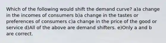 Which of the following would shift the demand curve? a)a change in the incomes of consumers b)a change in the tastes or preferences of consumers c)a change in the price of the good or service d)All of the above are demand shifters. e)Only a and b are correct.