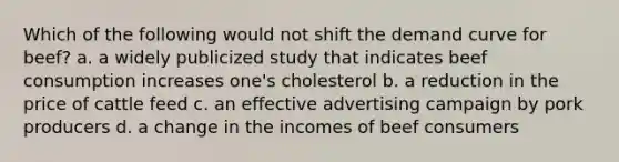 Which of the following would not shift the demand curve for beef? a. a widely publicized study that indicates beef consumption increases one's cholesterol b. a reduction in the price of cattle feed c. an effective advertising campaign by pork producers d. a change in the incomes of beef consumers