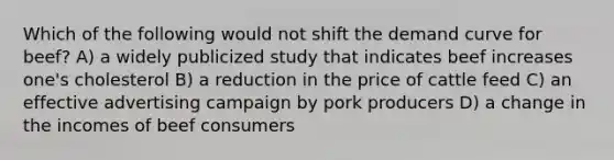 Which of the following would not shift the demand curve for beef? A) a widely publicized study that indicates beef increases one's cholesterol B) a reduction in the price of cattle feed C) an effective advertising campaign by pork producers D) a change in the incomes of beef consumers