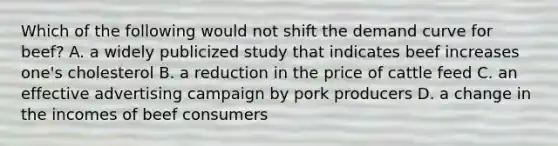 Which of the following would not shift the demand curve for beef? A. a widely publicized study that indicates beef increases one's cholesterol B. a reduction in the price of cattle feed C. an effective advertising campaign by pork producers D. a change in the incomes of beef consumers