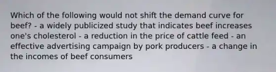 Which of the following would not shift the demand curve for beef? - a widely publicized study that indicates beef increases one's cholesterol - a reduction in the price of cattle feed - an effective advertising campaign by pork producers - a change in the incomes of beef consumers