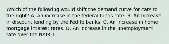 Which of the following would shift the demand curve for cars to the right? A. An increase in the federal funds rate. B. An increase in discount lending by the Fed to banks. C. An increase in home mortgage interest rates. D. An increase in the unemployment rate over the NAIRU.