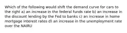 Which of the following would shift the demand curve for cars to the right a) an increase in the federal funds rate b) an increase in the discount lending by the Fed to banks c) an increase in home mortgage interest rates d) an increase in the unemployment rate over the NAIRU