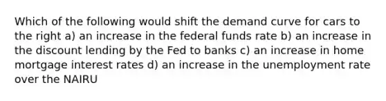 Which of the following would shift the demand curve for cars to the right a) an increase in the federal funds rate b) an increase in the discount lending by the Fed to banks c) an increase in home mortgage interest rates d) an increase in the unemployment rate over the NAIRU