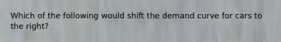 Which of the following would shift the demand curve for cars to the right?